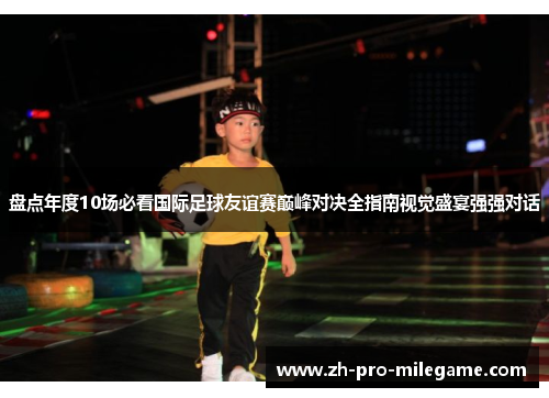 盘点年度10场必看国际足球友谊赛巅峰对决全指南视觉盛宴强强对话